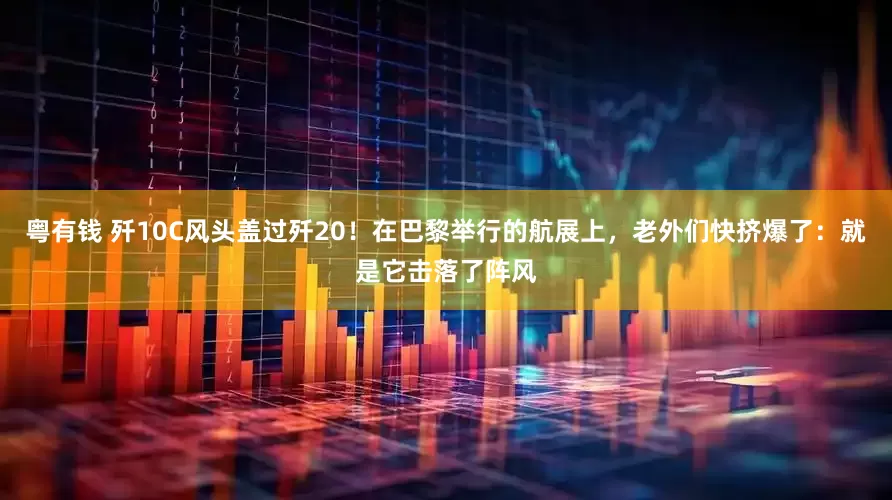 粤有钱 歼10C风头盖过歼20！在巴黎举行的航展上，老外们快挤爆了：就是它击落了阵风