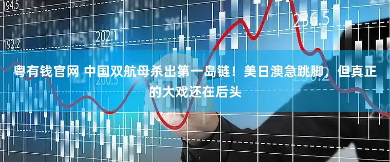 粤有钱官网 中国双航母杀出第一岛链！美日澳急跳脚，但真正的大戏还在后头