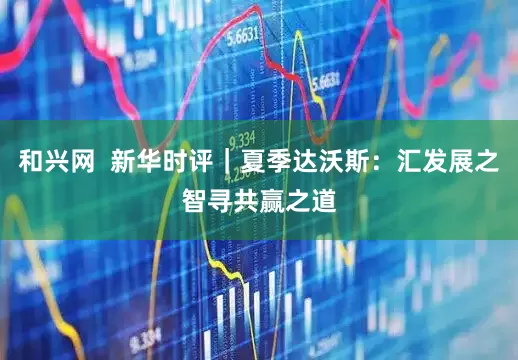 和兴网  新华时评｜夏季达沃斯：汇发展之智寻共赢之道