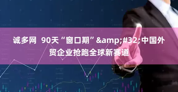诚多网  90天“窗口期”&#32;中国外贸企业抢跑全球新赛道