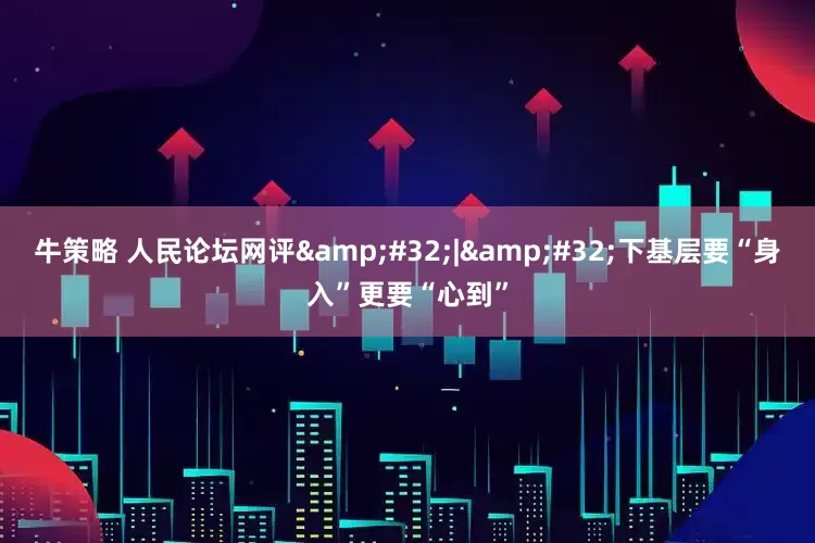 牛策略 人民论坛网评&#32;|&#32;下基层要“身入”更要“心到”