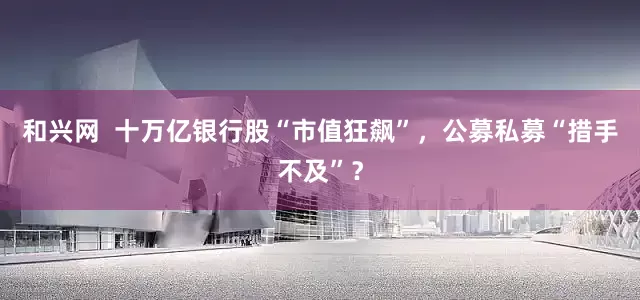 和兴网  十万亿银行股“市值狂飙”，公募私募“措手不及”？