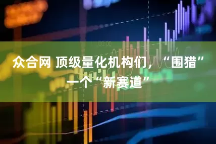 众合网 顶级量化机构们，“围猎”一个“新赛道”