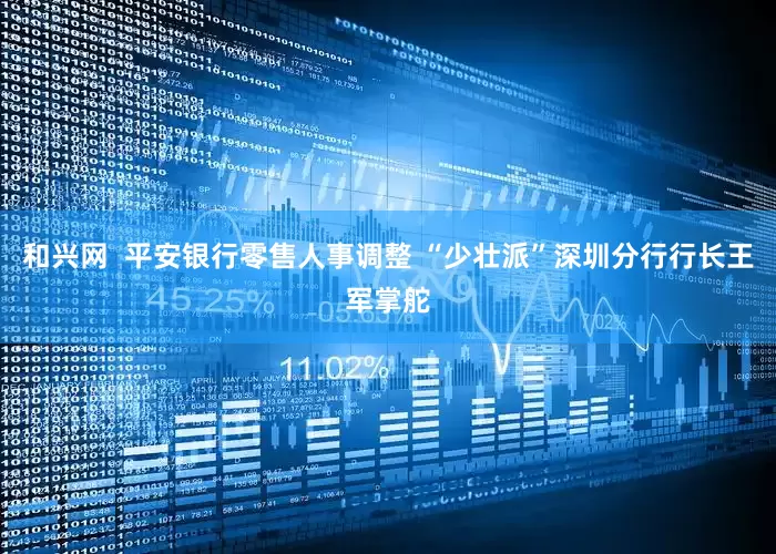 和兴网  平安银行零售人事调整 “少壮派”深圳分行行长王军掌舵