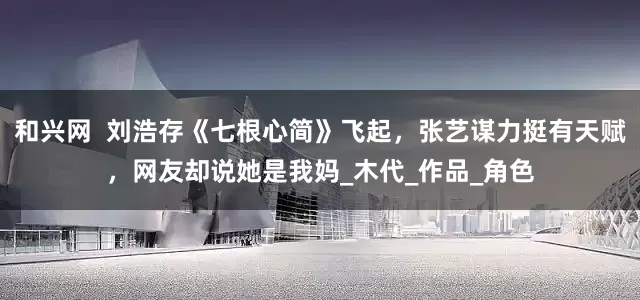 和兴网  刘浩存《七根心简》飞起，张艺谋力挺有天赋，网友却说她是我妈_木代_作品_角色