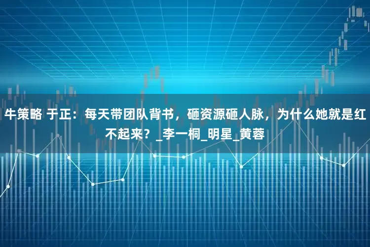 牛策略 于正：每天带团队背书，砸资源砸人脉，为什么她就是红不起来？_李一桐_明星_黄蓉