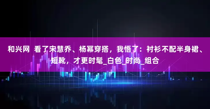 和兴网  看了宋慧乔、杨幂穿搭，我悟了：衬衫不配半身裙、短靴，才更时髦_白色_时尚_组合