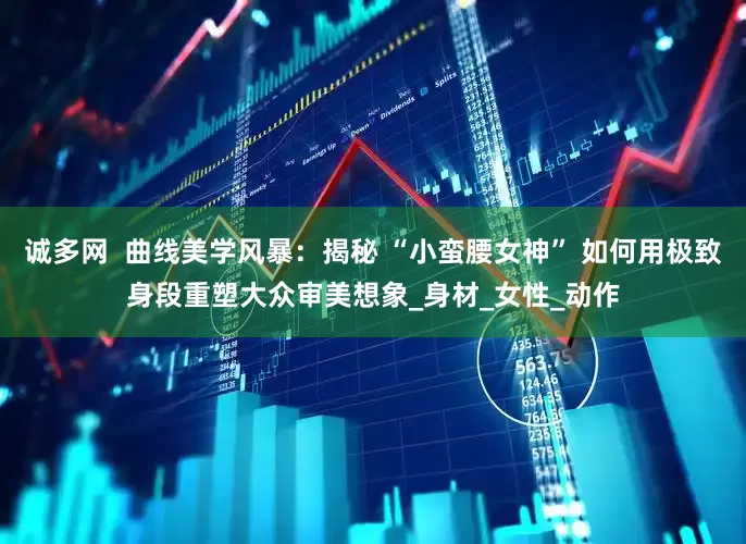 诚多网  曲线美学风暴：揭秘 “小蛮腰女神” 如何用极致身段重塑大众审美想象_身材_女性_动作