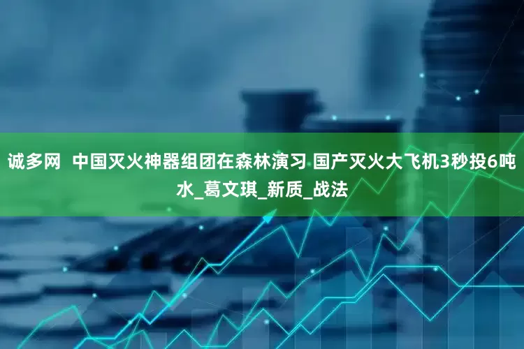 诚多网  中国灭火神器组团在森林演习 国产灭火大飞机3秒投6吨水_葛文琪_新质_战法