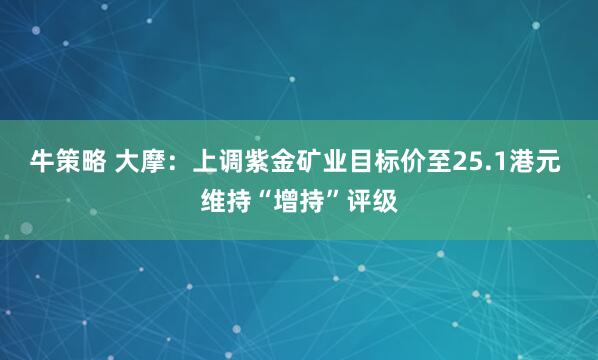 牛策略 大摩：上调紫金矿业目标价至25.1港元 维持“增持”评级