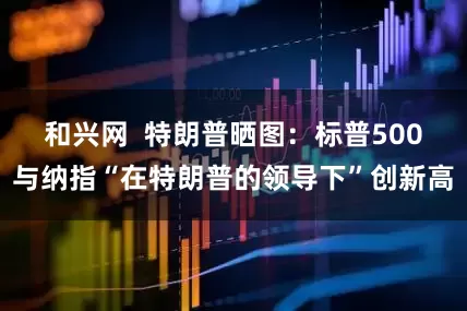 和兴网  特朗普晒图：标普500与纳指“在特朗普的领导下”创新高