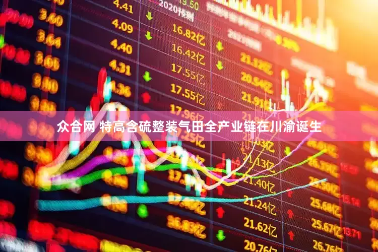 众合网 特高含硫整装气田全产业链在川渝诞生