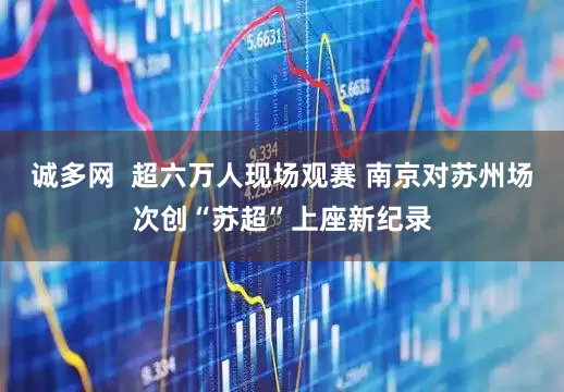 诚多网  超六万人现场观赛 南京对苏州场次创“苏超”上座新纪录