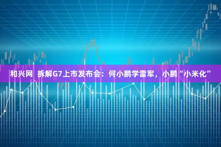 和兴网  拆解G7上市发布会：何小鹏学雷军，小鹏“小米化”