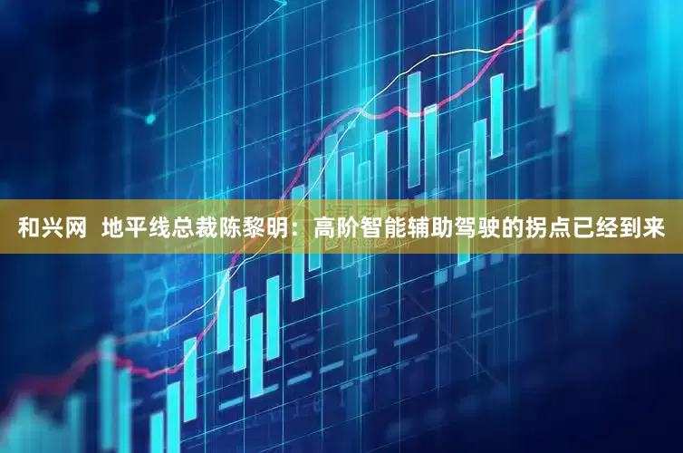 和兴网  地平线总裁陈黎明：高阶智能辅助驾驶的拐点已经到来