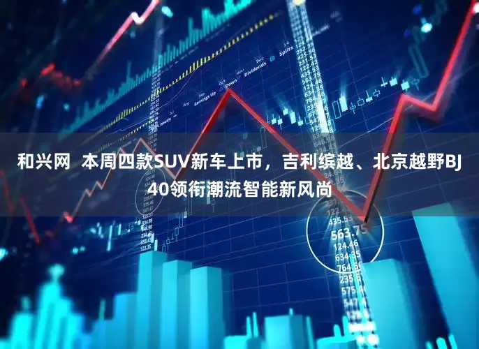 和兴网  本周四款SUV新车上市，吉利缤越、北京越野BJ40领衔潮流智能新风尚