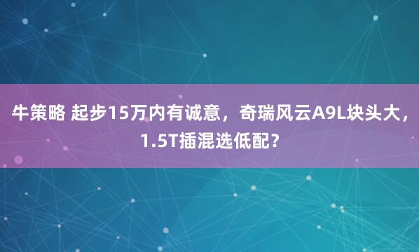 牛策略 起步15万内有诚意，奇瑞风云A9L块头大，1.5T插混选低配？