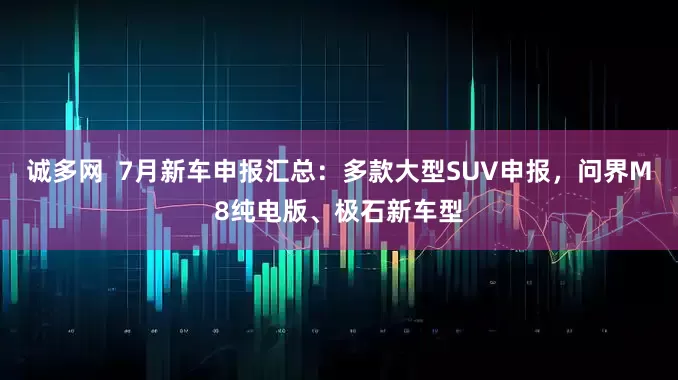 诚多网  7月新车申报汇总：多款大型SUV申报，问界M8纯电版、极石新车型
