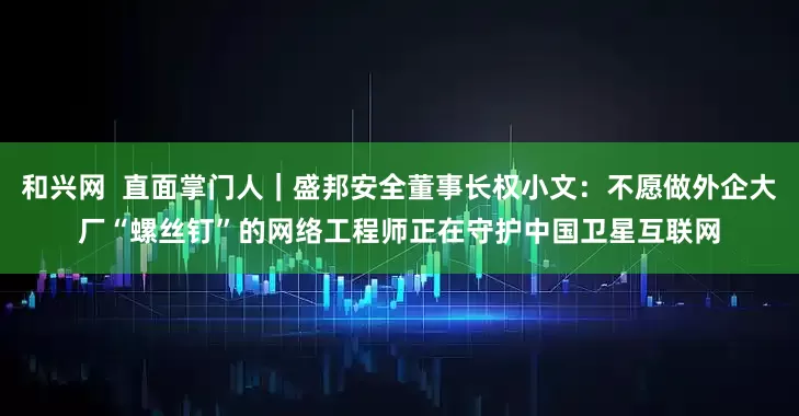 和兴网  直面掌门人｜盛邦安全董事长权小文：不愿做外企大厂“螺丝钉”的网络工程师正在守护中国卫星互联网