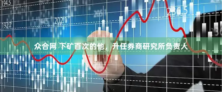 众合网 下矿百次的他，升任券商研究所负责人