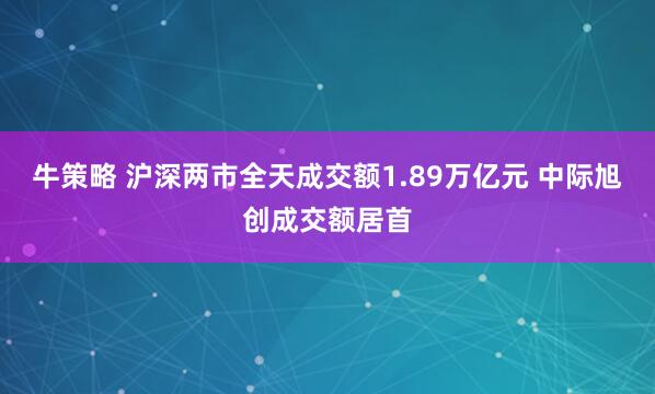 牛策略 沪深两市全天成交额1.89万亿元 中际旭创成交额居首