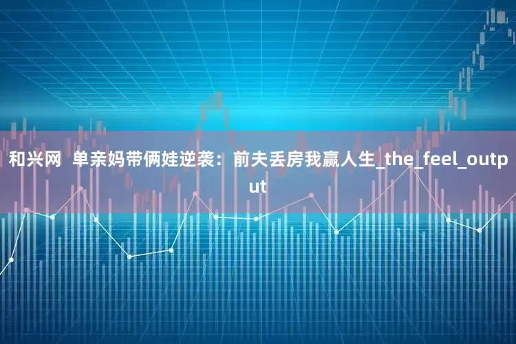和兴网  单亲妈带俩娃逆袭：前夫丢房我赢人生_the_feel_output