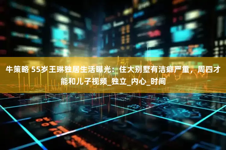 牛策略 55岁王琳独居生活曝光：住大别墅有洁癖严重，周四才能和儿子视频_独立_内心_时间