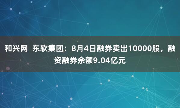 和兴网  东软集团：8月4日融券卖出10000股，融资融券余额9.04亿元
